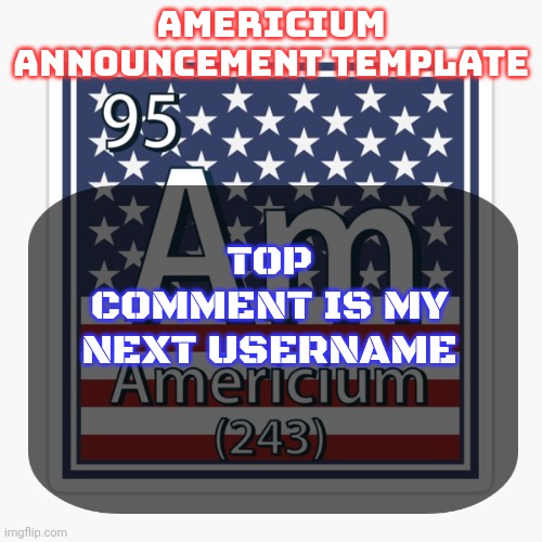 americium announcement temp | TOP COMMENT IS MY NEXT USERNAME | image tagged in americium announcement temp | made w/ Imgflip meme maker