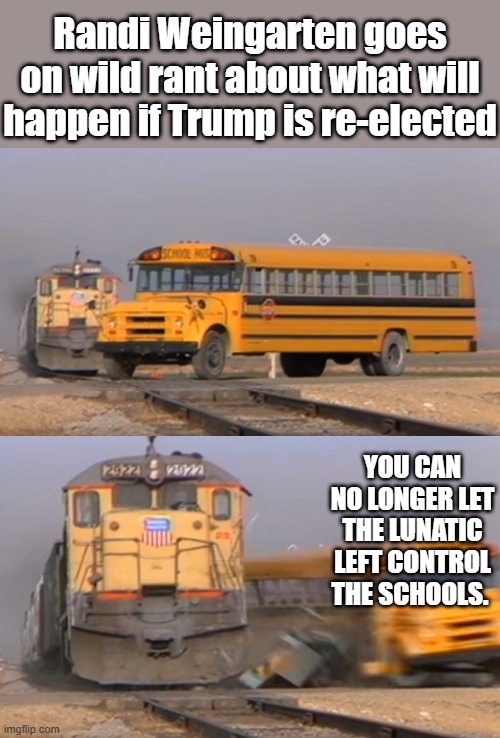 No Hope for AMERICA as long as the left controls education. | Randi Weingarten goes on wild rant about what will happen if Trump is re-elected; YOU CAN NO LONGER LET THE LUNATIC LEFT CONTROL THE SCHOOLS. | image tagged in a train hitting a school bus | made w/ Imgflip meme maker