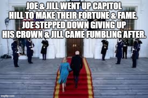 humor | JOE & JILL WENT UP CAPITOL HILL TO MAKE THEIR FORTUNE & FAME. 
JOE STEPPED DOWN GIVING UP HIS CROWN & JILL CAME FUMBLING AFTER. | image tagged in political meme | made w/ Imgflip meme maker