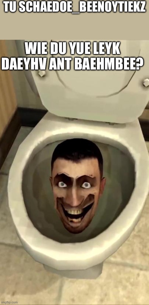 Skibidi toilet | TU SCHAEDOE_BEENOYTIEKZ; WIE DU YUE LEYK DAEYHV ANT BAEHMBEE? | image tagged in skibidi toilet | made w/ Imgflip meme maker