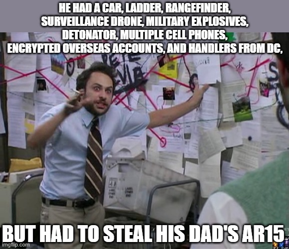 Inside Job | HE HAD A CAR, LADDER, RANGEFINDER, SURVEILLANCE DRONE, MILITARY EXPLOSIVES, DETONATOR, MULTIPLE CELL PHONES, ENCRYPTED OVERSEAS ACCOUNTS, AND HANDLERS FROM DC, BUT HAD TO STEAL HIS DAD'S AR15 | image tagged in charlie conspiracy always sunny in philidelphia,trump,jfk,deep state | made w/ Imgflip meme maker