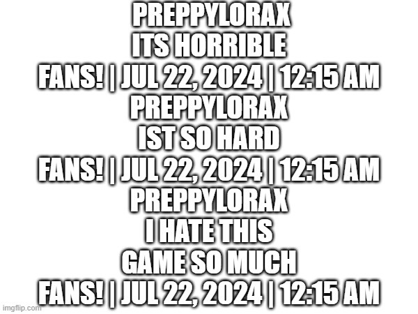 couldnt take a picture :/ | PREPPYLORAX
ITS HORRIBLE

FANS! | JUL 22, 2024 | 12:15 AM

PREPPYLORAX
IST SO HARD

FANS! | JUL 22, 2024 | 12:15 AM

PREPPYLORAX
I HATE THIS GAME SO MUCH

FANS! | JUL 22, 2024 | 12:15 AM | image tagged in lol,hater | made w/ Imgflip meme maker