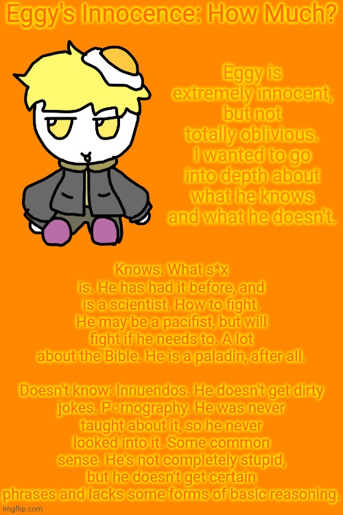 Wanted to get into the specifics so everyone knows exactly how innocent Eggy is. | Eggy's Innocence: How Much? Eggy is extremely innocent, but not totally oblivious. I wanted to go into depth about what he knows and what he doesn't. Knows: What s*x is. He has had it before, and is a scientist. How to fight. He may be a pacifist, but will fight if he needs to. A lot about the Bible. He is a paladin, after all.
 
Doesn't know: Innuendos. He doesn't get dirty jokes. P○rnography. He was never taught about it, so he never looked into it. Some common sense. He's not completely stupid, but he doesn't get certain phrases and lacks some forms of basic reasoning. | made w/ Imgflip meme maker