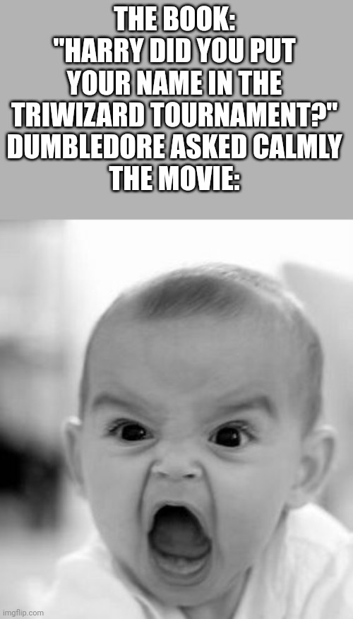 Harry Potter book vs movie | THE BOOK: "HARRY DID YOU PUT YOUR NAME IN THE TRIWIZARD TOURNAMENT?" DUMBLEDORE ASKED CALMLY
THE MOVIE: | image tagged in memes,angry baby | made w/ Imgflip meme maker
