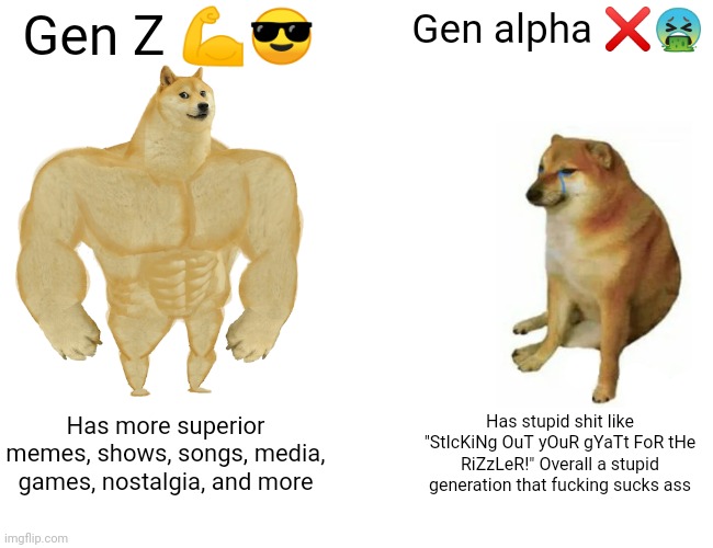 There is cussing btw so... And sorry if there is something else like this I am so sorry | Gen Z 💪😎; Gen alpha ❌🤮; Has more superior memes, shows, songs, media, games, nostalgia, and more; Has stupid shit like "StIcKiNg OuT yOuR gYaTt FoR tHe RiZzLeR!" Overall a stupid generation that fucking sucks ass | image tagged in memes,buff doge vs cheems,gen z,gen alpha,gen z is better,gen alpha sucks | made w/ Imgflip meme maker