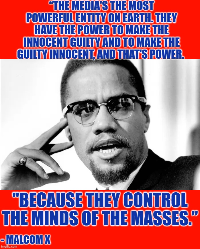 Non wonder the deep state killed him (along with the Kennedy's and MLK) | “THE MEDIA'S THE MOST POWERFUL ENTITY ON EARTH. THEY HAVE THE POWER TO MAKE THE INNOCENT GUILTY AND TO MAKE THE GUILTY INNOCENT, AND THAT'S POWER. "BECAUSE THEY CONTROL THE MINDS OF THE MASSES.”; - MALCOM X | image tagged in liberal media,liberal hypocrisy,hollywood liberals,liberal logic,stupid liberals,malcom x | made w/ Imgflip meme maker