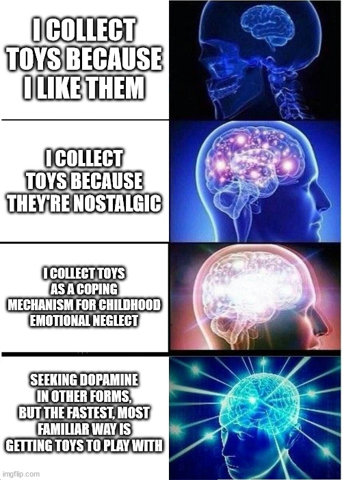 Heap BIG Toy Brain! | I COLLECT TOYS BECAUSE I LIKE THEM; I COLLECT TOYS BECAUSE THEY'RE NOSTALGIC; I COLLECT TOYS AS A COPING MECHANISM FOR CHILDHOOD EMOTIONAL NEGLECT; SEEKING DOPAMINE IN OTHER FORMS, BUT THE FASTEST, MOST FAMILIAR WAY IS GETTING TOYS TO PLAY WITH | image tagged in memes,expanding brain,toys,psychology | made w/ Imgflip meme maker