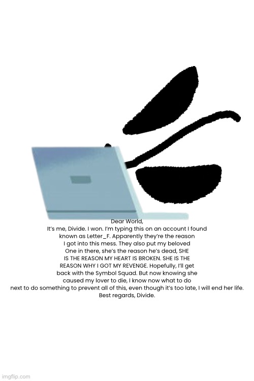 I now know what I must do. | Dear World,
It’s me, Divide. I won. I’m typing this on an account I found known as Letter_F. Apparently they’re the reason I got into this mess. They also put my beloved One in there, she’s the reason he’s dead, SHE IS THE REASON MY HEART IS BROKEN. SHE IS THE REASON WHY I GOT MY REVENGE. Hopefully, I’ll get back with the Symbol Squad. But now knowing she caused my lover to die, I know now what to do next to do something to prevent all of this, even though it’s too late, I will end her life.
Best regards, Divide. | made w/ Imgflip meme maker
