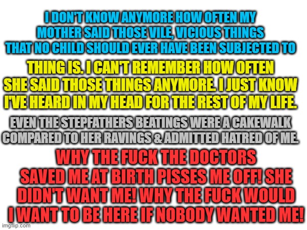 If abortion had been legal I wouldn't have had to suffer for corporate greed under the guise of Religion. | I DON'T KNOW ANYMORE HOW OFTEN MY MOTHER SAID THOSE VILE, VICIOUS THINGS THAT NO CHILD SHOULD EVER HAVE BEEN SUBJECTED TO; THING IS. I CAN'T REMEMBER HOW OFTEN SHE SAID THOSE THINGS ANYMORE. I JUST KNOW I'VE HEARD IN MY HEAD FOR THE REST OF MY LIFE. EVEN THE STEPFATHERS BEATINGS WERE A CAKEWALK COMPARED TO HER RAVINGS & ADMITTED HATRED OF ME. WHY THE FUCK THE DOCTORS SAVED ME AT BIRTH PISSES ME OFF! SHE DIDN'T WANT ME! WHY THE FUCK WOULD I WANT TO BE HERE IF NOBODY WANTED ME! | image tagged in i'd rather not be here anymore | made w/ Imgflip meme maker