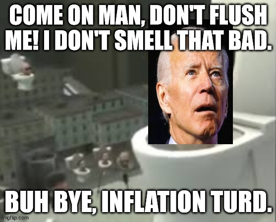 Skibidi Biden Finall Shit-Canned | COME ON MAN, DON'T FLUSH ME! I DON'T SMELL THAT BAD. BUH BYE, INFLATION TURD. | image tagged in skibidi toilet meme,us-president-joe-biden | made w/ Imgflip meme maker