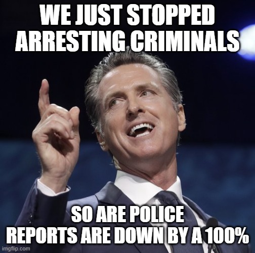 Gavin newsom | WE JUST STOPPED ARRESTING CRIMINALS SO ARE POLICE REPORTS ARE DOWN BY A 100% | image tagged in gavin newsom | made w/ Imgflip meme maker