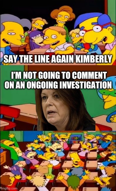 Fire This Incompetent Hag | SAY THE LINE AGAIN KIMBERLY; I’M NOT GOING TO COMMENT ON AN ONGOING INVESTIGATION | image tagged in say the line bart simpsons,memes,funny,trump,biden,secret service | made w/ Imgflip meme maker