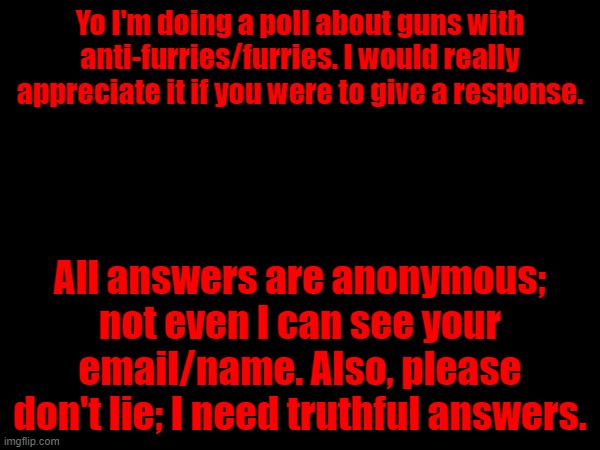 Link in the comments. | Yo I'm doing a poll about guns with anti-furries/furries. I would really appreciate it if you were to give a response. All answers are anonymous; not even I can see your email/name. Also, please don't lie; I need truthful answers. | image tagged in poll,guns | made w/ Imgflip meme maker