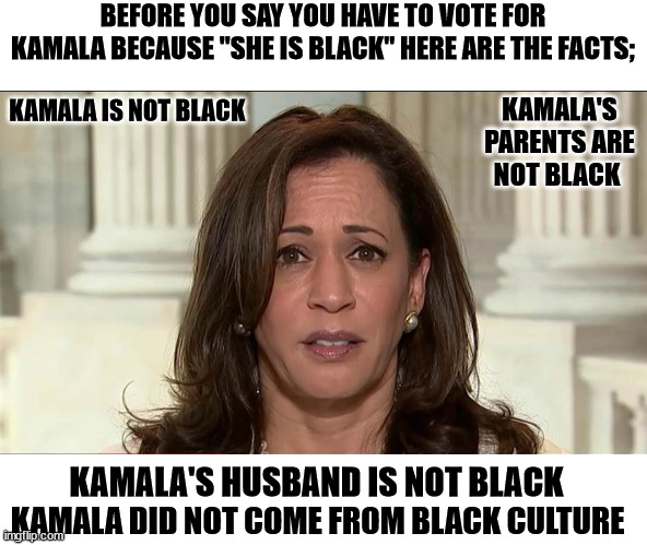 SHE'S NOT BLACK | BEFORE YOU SAY YOU HAVE TO VOTE FOR KAMALA BECAUSE "SHE IS BLACK" HERE ARE THE FACTS;; KAMALA'S PARENTS ARE NOT BLACK; KAMALA IS NOT BLACK; KAMALA'S HUSBAND IS NOT BLACK; KAMALA DID NOT COME FROM BLACK CULTURE | image tagged in kamala harris | made w/ Imgflip meme maker