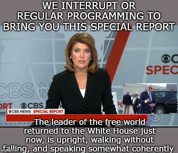 Actually preempted Judge Judy (didn't chance the chewing gum part though) | WE INTERRUPT OR REGULAR PROGRAMMING TO BRING YOU THIS SPECIAL REPORT; The leader of the free world returned to the White House just now, is upright, walking without falling, and speaking somewhat coherently | image tagged in biden is a power house dynamo superman of a leader meme | made w/ Imgflip meme maker