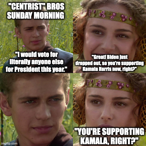 Anakin Padme 4 Panel | "CENTRIST" BROS
SUNDAY MORNING; "Great! Biden just dropped out, so you're supporting Kamala Harris now, right?"; "I would vote for literally anyone else for President this year."; "YOU'RE SUPPORTING KAMALA, RIGHT?" | image tagged in anakin padme 4 panel | made w/ Imgflip meme maker