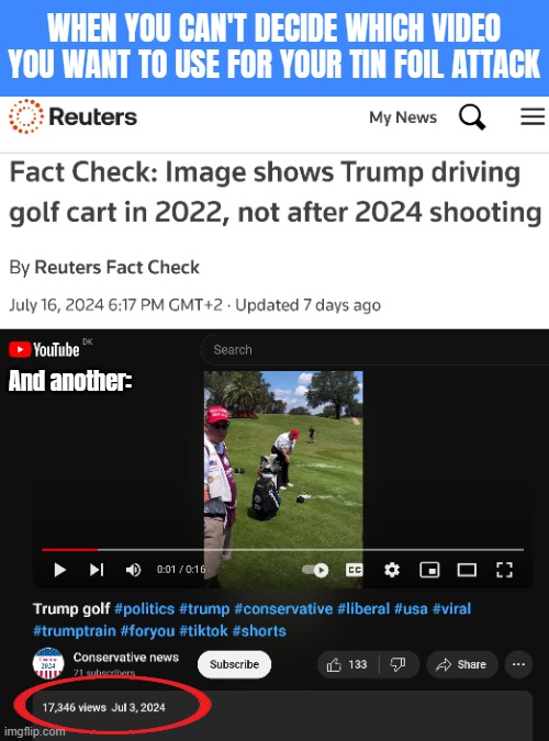 Trump golf-conspiracy | WHEN YOU CAN'T DECIDE WHICH VIDEO YOU WANT TO USE FOR YOUR TIN FOIL ATTACK; And another: | image tagged in donald trump,american politics | made w/ Imgflip meme maker