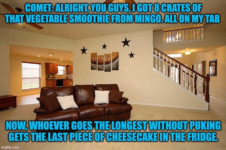 Who Wants Chocolate? | COMET: ALRIGHT, YOU GUYS, I GOT 8 CRATES OF THAT VEGETABLE SMOOTHIE FROM MINGO. ALL ON MY TAB; NOW, WHOEVER GOES THE LONGEST WITHOUT PUKING GETS THE LAST PIECE OF CHEESECAKE IN THE FRIDGE. | image tagged in living room ceiling fans | made w/ Imgflip meme maker