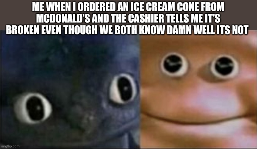 Blank stare dragon | ME WHEN I ORDERED AN ICE CREAM CONE FROM MCDONALD'S AND THE CASHIER TELLS ME IT'S BROKEN EVEN THOUGH WE BOTH KNOW DAMN WELL ITS NOT | image tagged in blank stare dragon | made w/ Imgflip meme maker