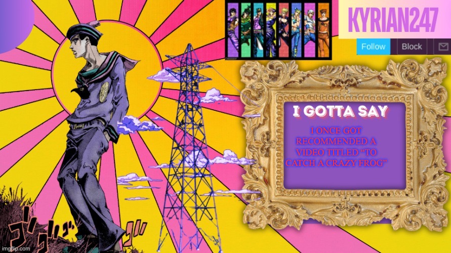 Kyrian247 7th announcement template (thanks nightfire) | I ONCE GOT RECOMMENDED A VIDEO TITLED “TO CATCH A CRAZY FROG” | image tagged in kyrian247 7th announcement template thanks nightfire | made w/ Imgflip meme maker