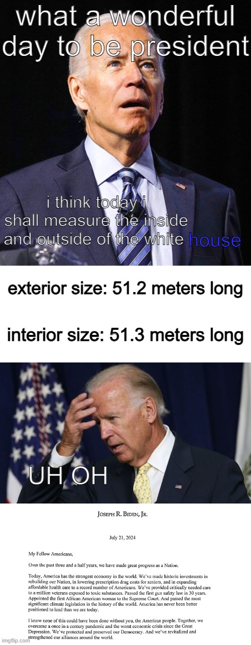 more like the blue house, right guys? ...guys? | what a wonderful day to be president; i think today i shall measure the inside and outside of the white; house; exterior size: 51.2 meters long; interior size: 51.3 meters long; UH OH | image tagged in joe biden,blank white template,joe biden worries,house of leaves | made w/ Imgflip meme maker