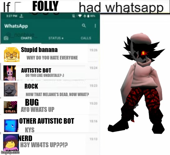 If Folly from Roblox Regretevator had whatsapp | FOLLY; Stupid banana; WHY DO YOU HATE EVERYONE; AUTISTIC BOT; DO YOU LIKE UNDERTALE? :); ROCK; NOW THAT MELANIE'S DEAD, NOW WHAT? BUG; AYO WHATS UP; OTHER AUTISTIC BOT; KYS; NERD; H3Y WH4TS UP??!? | image tagged in if ___ had whatsapp | made w/ Imgflip meme maker