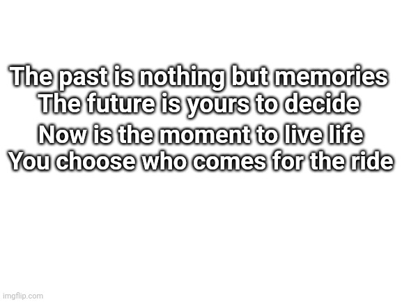 Blank White Template | The past is nothing but memories
The future is yours to decide; Now is the moment to live life
You choose who comes for the ride | image tagged in blank white template | made w/ Imgflip meme maker