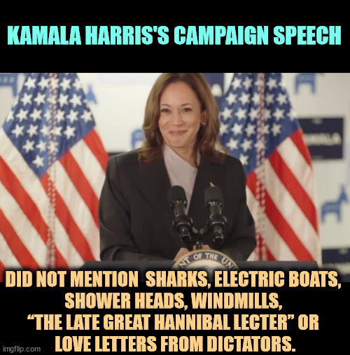 KAMALA HARRIS'S CAMPAIGN SPEECH; DID NOT MENTION  SHARKS, ELECTRIC BOATS, 

SHOWER HEADS, WINDMILLS, 
“THE LATE GREAT HANNIBAL LECTER” OR 
LOVE LETTERS FROM DICTATORS. | image tagged in kamala harris,campaign,trump,sharks,batteries,hannibal lecter | made w/ Imgflip meme maker