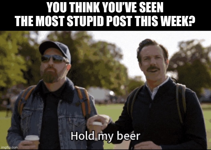 Hold my beer | YOU THINK YOU’VE SEEN THE MOST STUPID POST THIS WEEK? | image tagged in hold my beer | made w/ Imgflip meme maker