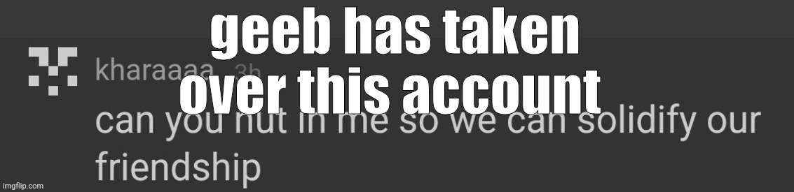 can you nut in me so we can solidify our friendship | geeb has taken over this account | image tagged in can you nut in me so we can solidify our friendship | made w/ Imgflip meme maker