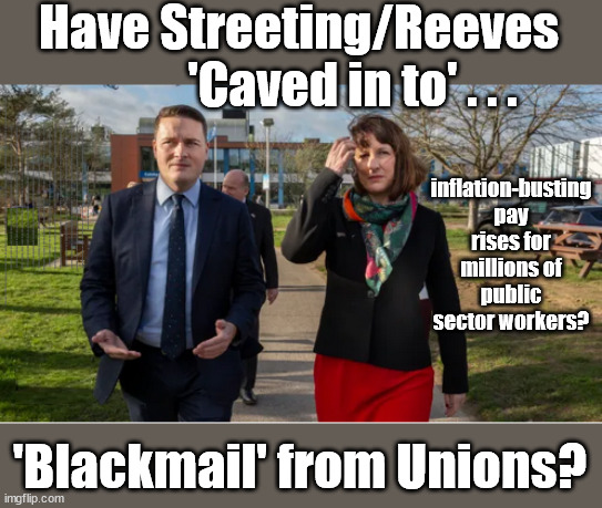 Wes Streeting / Rachel Reeves - caved in to Union Blackmail? | Have Streeting/Reeves
           'Caved in to' . . . inflation-busting pay rises for millions of public sector workers? AMNESTY FOR ILLEGALS; Yvette Cooper; OVER 15000 ILLEGALS TO DATE; 18-7-24; DEAR UK VOTERS AS YOU FAILED TO SUPPORT THE TORIES; NEW HOME FOR OUR MIGRANT FRIENDS; COMING TO YOUR AREA SOON; TIGHTEN YOUR SEAT BELTS! How messed up is this; I won with fewer votes than you had lol; Capt Hindsight; STARMER - SOFT ON CRIME? Country First, Party Second Eh??? Prisoner Early Release -; How many UK citizens will become victims of crime. . . As a direct result of Starmers early release of criminals? Starmer - week 1 as PM; Scrap Rwanda Plan - More Deaths; Early release of Prisoners; Can't blame Starmer QC; Rachel Reeves, Labour's 'TAXBOT'; IF YOU HAVE PERSONAL SAVINGS; LABOURS TAX PROPOSALS WILL RESULT IN =; Labours new 'DEATH TAX'; RACHEL REEVES Labours new; 'DEATH TAX' ? 12x new taxes Pensions & Inheritance? Starmer's coming after your pension? Lady Victoria Starmer; CORBYN EXPELLED; Labour pledge 'Urban centres' to help house 'Our Fair Share' of our new Migrant friends; New Home for our New Immigrant Friends !!! The only way to keep the illegal immigrants in the UK; CITIZENSHIP FOR ALL; ; Amnesty For all Illegals; Sir Keir Starmer MP; Muslim Votes Matter; Blood on Starmers hands? Burnham; Taxi for Rayner ? #RR4PM;100's more Tax collectors; Higher Taxes Under Labour; We're Coming for You; Labour pledges to clamp down on Tax Dodgers; Higher Taxes under Labour; Rachel Reeves Angela Rayner Bovvered? Higher Taxes under Labour; Risks of voting Labour; * EU Re entry? * Mass Immigration? * Build on Greenbelt? * Rayner as our PM? * Ulez 20 mph fines? * Higher taxes? * UK Flag change? * Muslim takeover? * End of Christianity? * Economic collapse? TRIPLE LOCK' Anneliese Dodds Rwanda plan Quid Pro Quo UK/EU Illegal Migrant Exchange deal; UK not taking its fair share, EU Exchange Deal = People Trafficking !!! Starmer to Betray Britain, #Burden Sharing #Quid Pro Quo #100,000; #Immigration #Starmerout #Labour #wearecorbyn #KeirStarmer #DianeAbbott #McDonnell #cultofcorbyn #labourisdead #labourracism #socialistsunday #nevervotelabour #socialistanyday #Antisemitism #Savile #SavileGate #Paedo #Worboys #GroomingGangs #Paedophile #IllegalImmigration #Immigrants #Invasion #Starmeriswrong #SirSoftie #SirSofty #Blair #Steroids AKA Keith ABBOTT BACK; Union Jack Flag in election campaign material; Concerns raised by Black, Asian and Minority ethnic BAMEgroup & activists; Capt U-Turn; Hunt down Tax Dodgers; Higher tax under Labour Sorry about the fatalities; Are you really going to trust Labour with your vote? Pension Triple Lock;; 'Our Fair Share'; Angela Rayner: new towns; Rachel Reeves; I'M COMING FOR YOU; Reeves the 'Raider'; Programmed to raid your Personal Savings; RNLI #NotMyPM; When will Rachel Reeves start selling of our country's gold reserve; should have voted Conservative; Another 'Fire Sale' under Labour? He did his level best to keep people out of prison !!! 'WERE SO MANY SEATS STOLEN' 'BY VOTES SO FEW'; Country 1st, Party 2nd eh??? Record illegal Migrants; Soft on the Causes of Crime? I KNEW YOU WOULD LOSE IN 2019; I knew I would win the election and England would lose the Euros this year; STARMER ABSOLUTELY TERRIFIED? He couldn't risk the Tories Rwanda plan actually working? Starmer to 'take the brakes off' the UK economy ??? YOUR RIGHT TO NIMBYISM HAS NOW LAPSED; ARE WE SET TO SEE A 'RECORD HIGH' THIS YEAR UNDER LABOUR? Up to 90,000 migrants to be processed into Labour voters; 'Blackmail' from Unions? | image tagged in illegal immigration,labourisdead,stop boats rwanda,palestine hamas muslim vote,starmer not my pm,union blackmail | made w/ Imgflip meme maker