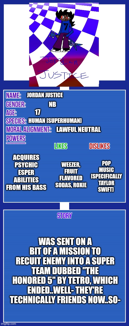 i'll have nen and radiette up someday soon | JORDAN JUSTICE; NB; 17; HUMAN [SUPERHUMAN]; LAWFUL NEUTRAL; ACQUIRES PSYCHIC ESPER ABILITIES FROM HIS BASS; WEEZER, FRUIT FLAVORED SODAS, ROXIE; POP MUSIC [SPECIFICALLY TAYLOR SWIFT]; WAS SENT ON A BIT OF A MISSION TO RECUIT ENEMY INTO A SUPER TEAM DUBBED "THE HONORED 5" BY TETRO, WHICH ENDED..WELL- THEY'RE TECHNICALLY FRIENDS NOW..SO- | image tagged in oc full showcase v2 | made w/ Imgflip meme maker