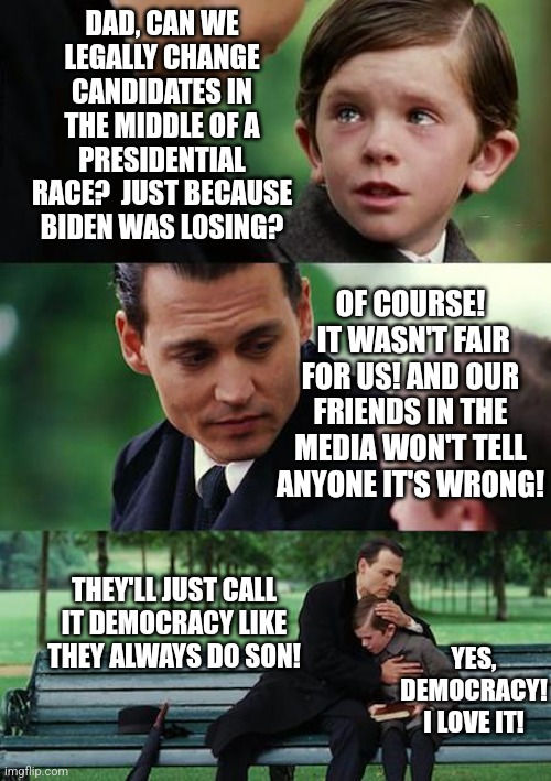 Do Democrats cheat? Depends, is the Democrat in question breathing? If yes, then they are cheating about something! | DAD, CAN WE LEGALLY CHANGE CANDIDATES IN THE MIDDLE OF A PRESIDENTIAL RACE?  JUST BECAUSE BIDEN WAS LOSING? OF COURSE!  IT WASN'T FAIR FOR US! AND OUR FRIENDS IN THE MEDIA WON'T TELL ANYONE IT'S WRONG! THEY'LL JUST CALL IT DEMOCRACY LIKE THEY ALWAYS DO SON! YES, DEMOCRACY! I LOVE IT! | image tagged in finding neverland,liberal logic,liberal hypocrisy,cheating,politicians suck,democratic socialism | made w/ Imgflip meme maker