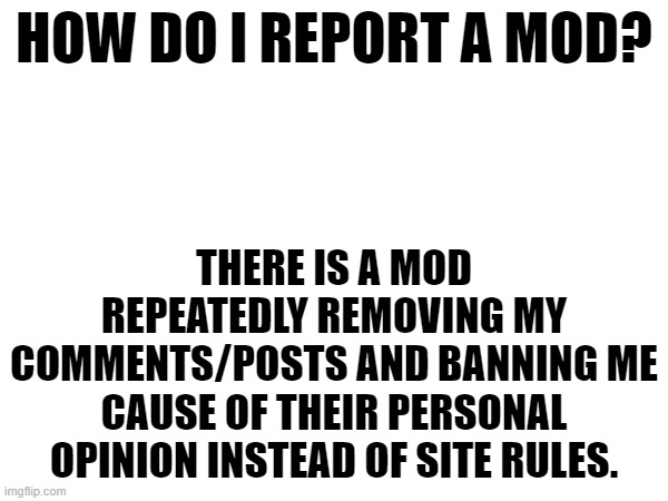 this is bullshit, and it's against the stream rules | HOW DO I REPORT A MOD? THERE IS A MOD REPEATEDLY REMOVING MY COMMENTS/POSTS AND BANNING ME CAUSE OF THEIR PERSONAL OPINION INSTEAD OF SITE RULES. | made w/ Imgflip meme maker
