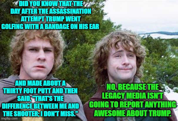 This is just now surfacing as reported on his podcast show by Joe Rogan. | DID YOU KNOW THAT THE DAY AFTER THE ASSASSINATION ATTEMPT TRUMP WENT GOLFING WITH A BANDAGE ON HIS EAR; AND MADE ABOUT A THIRTY FOOT PUTT AND THEN SAID, "THAT'S THE DIFFERENCE BETWEEN ME AND THE SHOOTER; I DON'T MISS."; NO, BECAUSE THE LEGACY MEDIA ISN'T GOING TO REPORT ANYTHING AWESOME ABOUT TRUMP. | image tagged in second breakfast | made w/ Imgflip meme maker