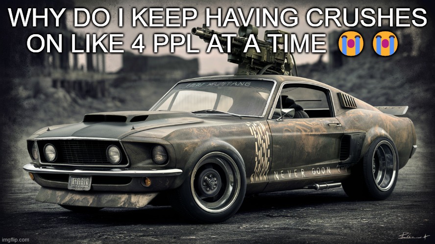 Sick ass Ford Mustang | WHY DO I KEEP HAVING CRUSHES ON LIKE 4 PPL AT A TIME 😭😭 | image tagged in sick ass ford mustang | made w/ Imgflip meme maker