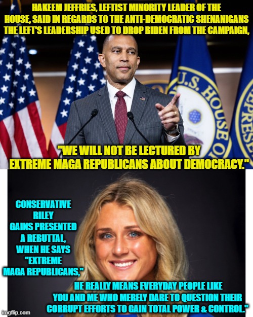 Ouch, eh? | HAKEEM JEFFRIES, LEFTIST MINORITY LEADER OF THE HOUSE, SAID IN REGARDS TO THE ANTI-DEMOCRATIC SHENANIGANS THE LEFT'S LEADERSHIP USED TO DROP BIDEN FROM THE CAMPAIGN, "WE WILL NOT BE LECTURED BY EXTREME MAGA REPUBLICANS ABOUT DEMOCRACY."; CONSERVATIVE RILEY GAINS PRESENTED A REBUTTAL, WHEN HE SAYS "EXTREME MAGA REPUBLICANS,"; HE REALLY MEANS EVERYDAY PEOPLE LIKE YOU AND ME WHO MERELY DARE TO QUESTION THEIR CORRUPT EFFORTS TO GAIN TOTAL POWER & CONTROL." | image tagged in yep | made w/ Imgflip meme maker