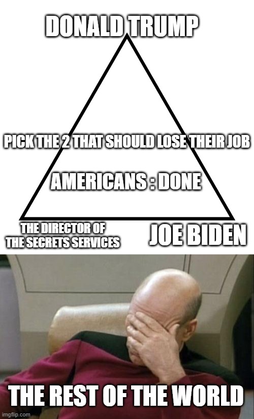 Are you serious ?? | DONALD TRUMP; PICK THE 2 THAT SHOULD LOSE THEIR JOB; AMERICANS : DONE; JOE BIDEN; THE DIRECTOR OF THE SECRETS SERVICES; THE REST OF THE WORLD | image tagged in you can only pick two,captain picard facepalm,irony,donald trump,something's wrong i can feel it,american politics | made w/ Imgflip meme maker