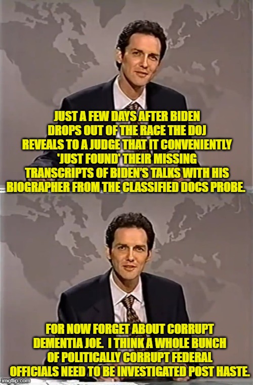 We need to start jailing these rump holes to teach them that 'justice' CAN touch them. | JUST A FEW DAYS AFTER BIDEN DROPS OUT OF THE RACE THE DOJ REVEALS TO A JUDGE THAT IT CONVENIENTLY 'JUST FOUND' THEIR MISSING TRANSCRIPTS OF BIDEN’S TALKS WITH HIS BIOGRAPHER FROM THE CLASSIFIED DOCS PROBE. FOR NOW FORGET ABOUT CORRUPT DEMENTIA JOE.  I THINK A WHOLE BUNCH OF POLITICALLY CORRUPT FEDERAL OFFICIALS NEED TO BE INVESTIGATED POST HASTE. | image tagged in weekend update with norm | made w/ Imgflip meme maker