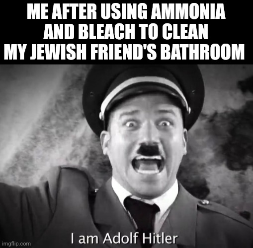 I AM ADOLF HITLER! | ME AFTER USING AMMONIA AND BLEACH TO CLEAN MY JEWISH FRIEND'S BATHROOM | image tagged in i am adolf hitler | made w/ Imgflip meme maker