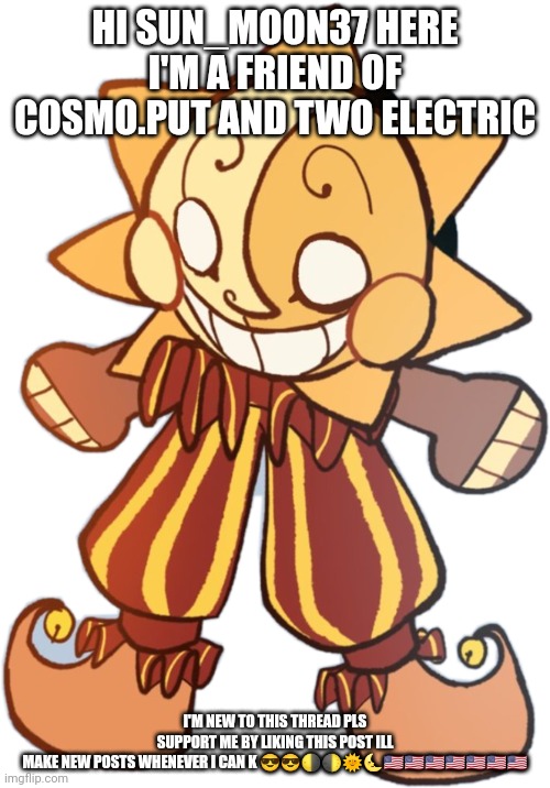 Pls be nice | HI SUN_MOON37 HERE I'M A FRIEND OF COSMO.PUT AND TWO ELECTRIC; I'M NEW TO THIS THREAD PLS SUPPORT ME BY LIKING THIS POST ILL MAKE NEW POSTS WHENEVER I CAN K 😎😎🌗🌓🌞🌜🇺🇸🇺🇸🇺🇸🇺🇸🇺🇸🇺🇸🇺🇸 | image tagged in sundroop | made w/ Imgflip meme maker