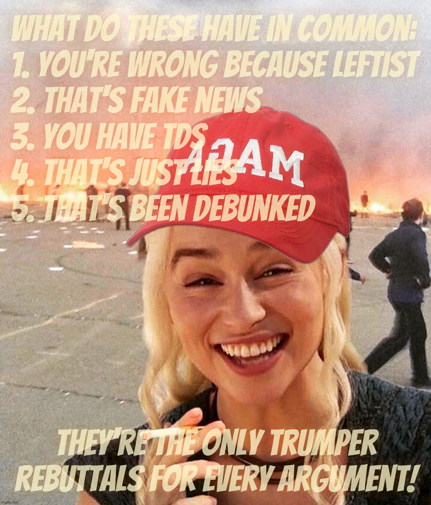 Basic Trumpite Starter Pack approach to 'debating' | What do these have in common:
1. You're wrong because leftist 
2. That's fake news 
3. You have TDS
4. That's just lies
5. That's been debunked; They're the only Trumper rebuttals for every argument! | image tagged in disaster smoker girl maga edition,magat debate 101,how to dodge deflect and reject,farts vs facts,magats,derp | made w/ Imgflip meme maker