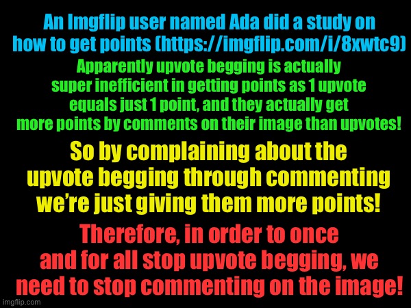 An Imgflip user named Ada did a study on how to get points (https://imgflip.com/i/8xwtc9); Apparently upvote begging is actually super inefficient in getting points as 1 upvote equals just 1 point, and they actually get more points by comments on their image than upvotes! So by complaining about the upvote begging through commenting we’re just giving them more points! Therefore, in order to once and for all stop upvote begging, we need to stop commenting on the image! | image tagged in upvote begging | made w/ Imgflip meme maker