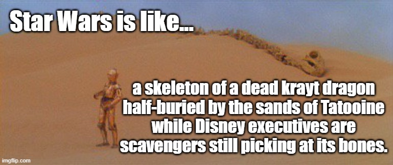 Star War is DEAD like the skeleton of a krayt dragon buried by the sands of Tatooine while Disney execs pick its bones. | Star Wars is like... a skeleton of a dead krayt dragon
half-buried by the sands of Tatooine
while Disney executives are
scavengers still picking at its bones. | image tagged in memes,star wars,disney,disney killed star wars,star wars memes,star wars fan | made w/ Imgflip meme maker