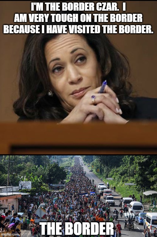 Harris's idea on the border is to open it wide open until our economy collapses. | I'M THE BORDER CZAR.  I AM VERY TOUGH ON THE BORDER BECAUSE I HAVE VISITED THE BORDER. THE BORDER | image tagged in kamala harris,communist idiot | made w/ Imgflip meme maker