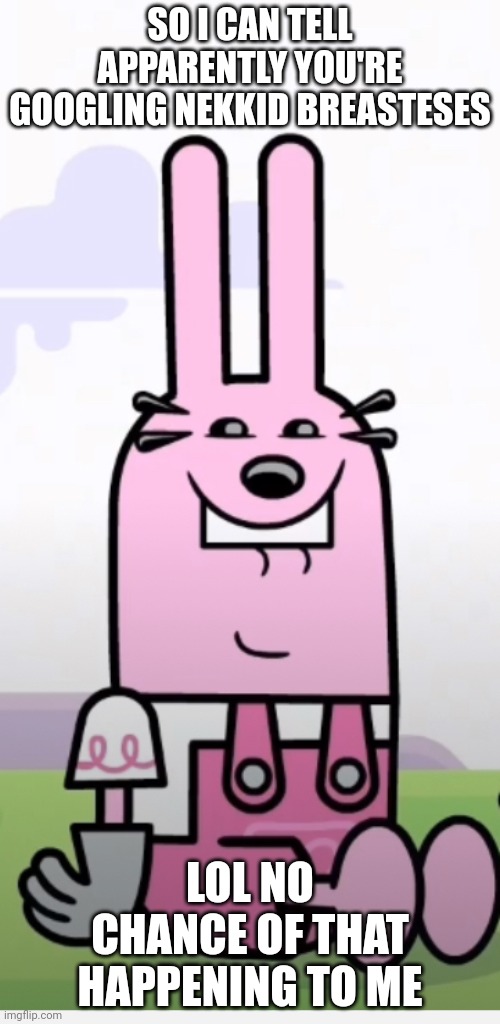 Wow Wow Wubbzy Widget Weird Face | SO I CAN TELL APPARENTLY YOU'RE GOOGLING NEKKID BREASTESES; LOL NO CHANCE OF THAT HAPPENING TO ME | image tagged in wow wow wubbzy widget weird face | made w/ Imgflip meme maker