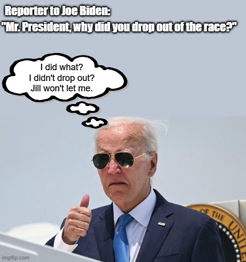 When Joe's resignation letter hit X, no one told Joe about it. | Reporter to Joe Biden:; "Mr. President, why did you drop out of the race?"; I did what?
I didn't drop out?
Jill won't let me. | image tagged in dementia joe has gone,joe was the last to know | made w/ Imgflip meme maker