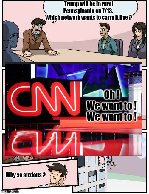 Boardroom Meeting Suggestion | Trump will be in rural Pennsylvania on 7/13. 
Which network wants to carry it live ? Oh !
We want to !
We want to ! Why so anxious ? | image tagged in memes,boardroom meeting suggestion,cnn,trump | made w/ Imgflip meme maker