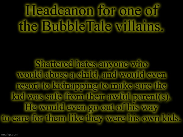 Shattered: Why else do you think I "adopted" five kids? | Headcanon for one of the BubbleTale villains. Shattered hates anyone who would abuse a child, and would even resort to kidnapping to make sure the kid was safe from their awful parent(s). He would even go out of his way to care for them like they were his own kids. | made w/ Imgflip meme maker