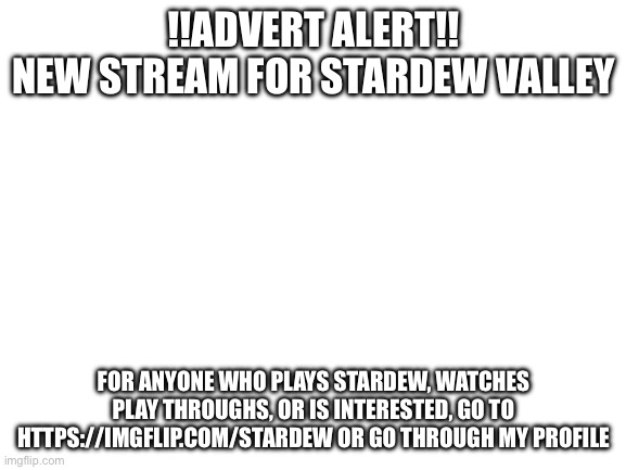 New Stream | !!ADVERT ALERT!!
NEW STREAM FOR STARDEW VALLEY; FOR ANYONE WHO PLAYS STARDEW, WATCHES PLAY THROUGHS, OR IS INTERESTED, GO TO HTTPS://IMGFLIP.COM/STARDEW OR GO THROUGH MY PROFILE | image tagged in blank white template | made w/ Imgflip meme maker